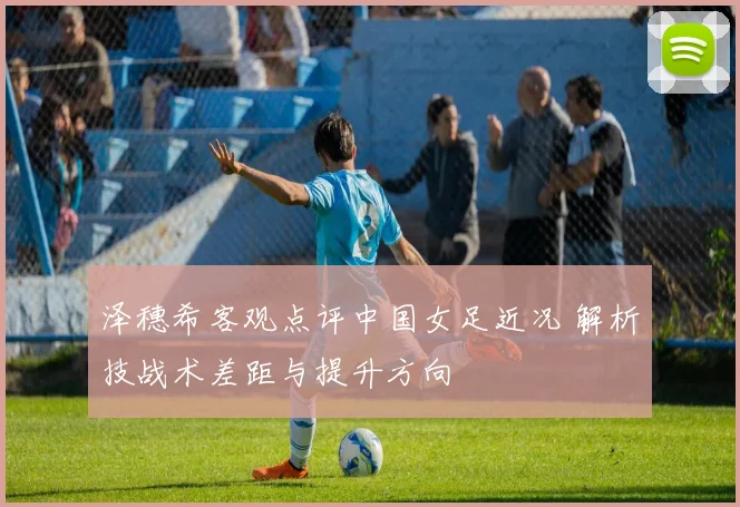 泽穗希客观点评中国女足近况 解析技战术差距与提升方向