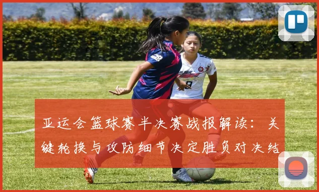 亚运会篮球赛半决赛战报解读：关键轮换与攻防细节决定胜负对决结果影响