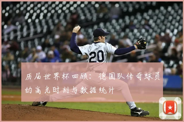 历届世界杯回顾：德国队传奇球员的高光时刻与数据统计