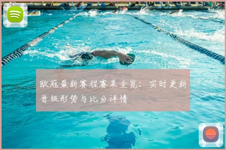 欧冠最新赛程赛果全览：实时更新晋级形势与比分详情