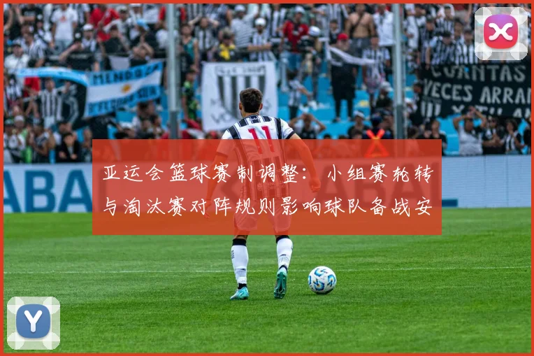 亚运会篮球赛制调整：小组赛轮转与淘汰赛对阵规则影响球队备战安排