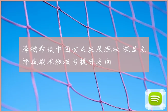 泽穗希谈中国女足发展现状 深度点评技战术短板与提升方向