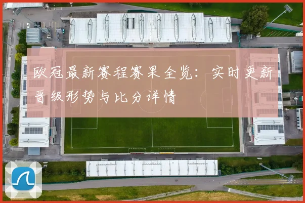 欧冠最新赛程赛果全览：实时更新晋级形势与比分详情