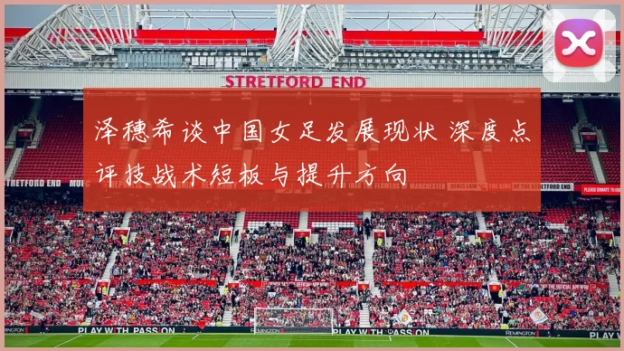 泽穗希谈中国女足发展现状 深度点评技战术短板与提升方向